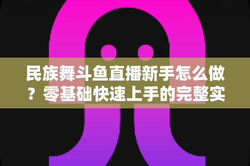 民族舞斗鱼直播新手怎么做?零基础快速上手的完整实战攻略 民族舞斗鱼直播新手怎么做?零基础快速上手的完整实战攻略