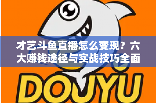 才艺斗鱼直播怎么变现？六大赚钱途径与实战技巧全面解析