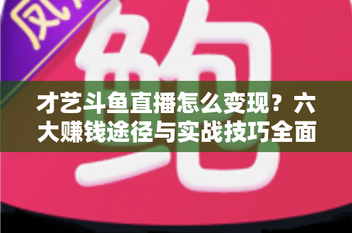 才艺斗鱼直播怎么变现？六大赚钱途径与实战技巧全面解析