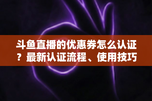 斗鱼直播的优惠券怎么认证？最新认证流程、使用技巧与常见问题全面解析