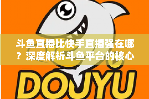 斗鱼直播比快手直播强在哪？深度解析斗鱼平台的核心优势与用户价值