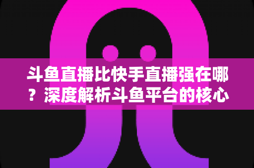 斗鱼直播比快手直播强在哪？深度解析斗鱼平台的核心优势与用户价值