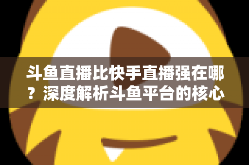 斗鱼直播比快手直播强在哪？深度解析斗鱼平台的核心优势与用户价值