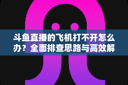 斗鱼直播的飞机打不开怎么办？全面排查思路与高效解决方法大公开