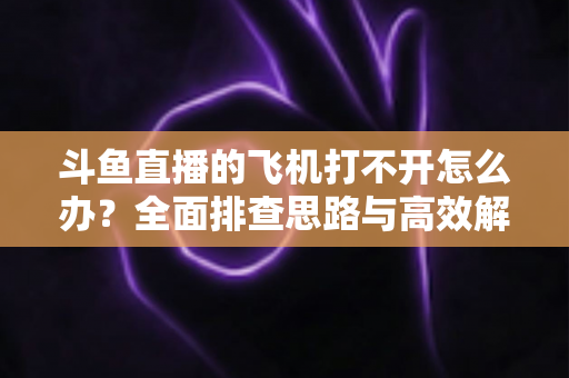 斗鱼直播的飞机打不开怎么办？全面排查思路与高效解决方法大公开