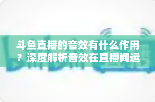 斗鱼直播的音效有什么作用？深度解析音效在直播间运营中的关键价值与实用技巧