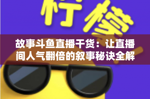 故事斗鱼直播干货：让直播间人气翻倍的叙事秘诀全解析