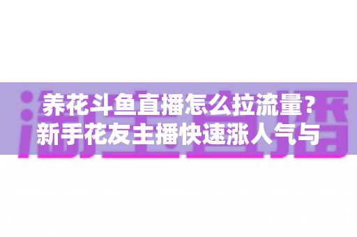 养花斗鱼直播怎么拉流量？新手花友主播快速涨人气与引流的实战全攻略