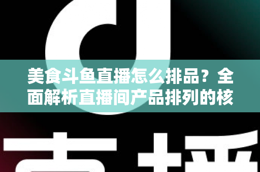 美食斗鱼直播怎么排品?全面解析直播间产品排列的核心逻辑与实战技巧 美食斗鱼直播怎么排品?全面解析直播间产品排列的核心逻辑与实战技巧