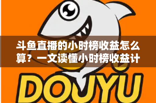 斗鱼直播的小时榜收益怎么算？一文读懂小时榜收益计算规则、分成比例与提升技巧
