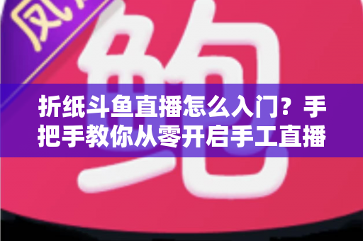 折纸斗鱼直播怎么入门？手把手教你从零开启手工直播之路