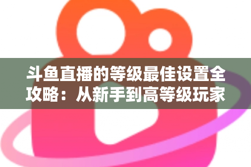 斗鱼直播的等级最佳设置全攻略:从新手到高等级玩家的进阶秘籍与实用优化指南 斗鱼直播的等级最佳设置全攻略:从新手到高等级玩家的进阶秘籍与实用优化指南