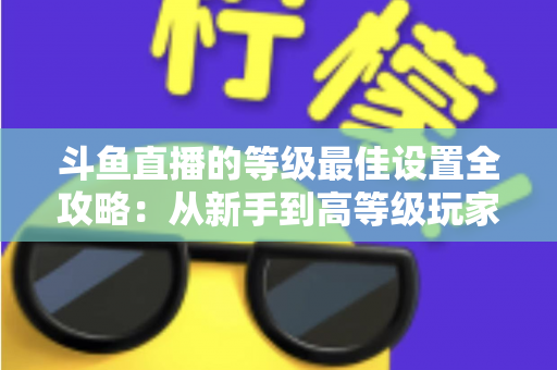 斗鱼直播的等级最佳设置全攻略：从新手到高等级玩家的进阶秘籍与实用优化指南