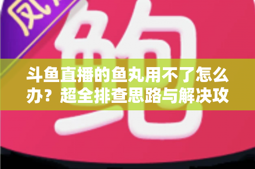 斗鱼直播的鱼丸用不了怎么办？超全排查思路与解决攻略一次看懂