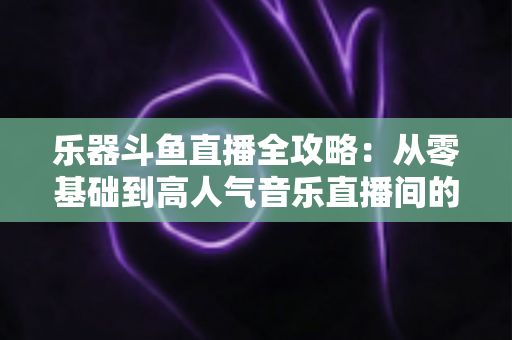 乐器斗鱼直播全攻略:从零基础到高人气音乐直播间的完整实战指南 乐器斗鱼直播全攻略:从零基础到高人气音乐直播间的完整实战指南