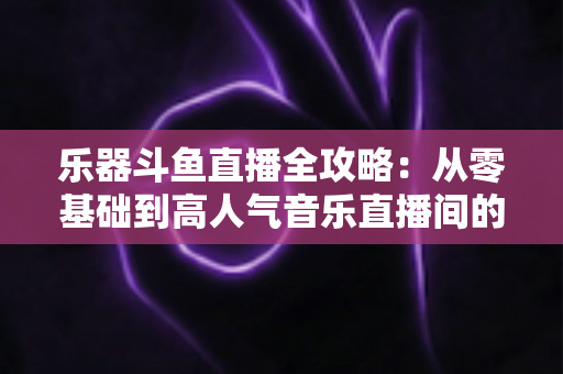 乐器斗鱼直播全攻略:从零基础到高人气音乐直播间的完整实战指南 乐器斗鱼直播全攻略:从零基础到高人气音乐直播间的完整实战指南