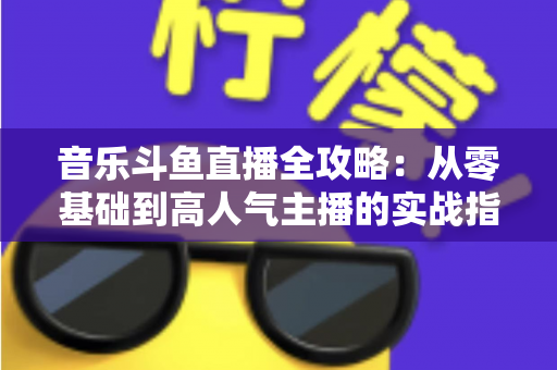 音乐斗鱼直播全攻略：从零基础到高人气主播的实战指南（含设备、内容、运营与变现技巧）
