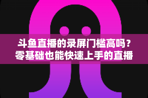 斗鱼直播的录屏门槛高吗？零基础也能快速上手的直播录制全攻略