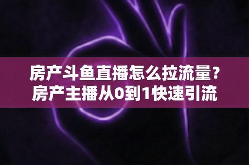房产斗鱼直播怎么拉流量?房产主播从0到1快速引流涨粉的实战全攻略 房产斗鱼直播怎么拉流量?房产主播从0到1快速引流涨粉的实战全攻略