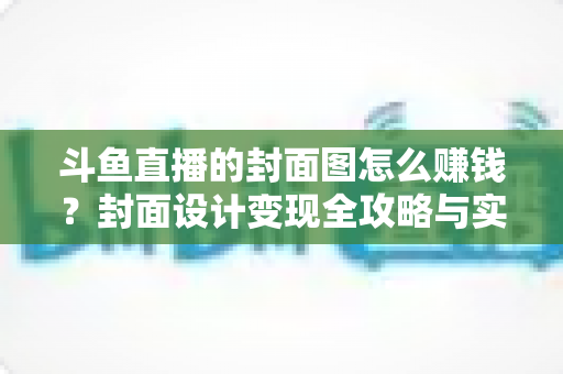 斗鱼直播的封面图怎么赚钱?封面设计变现全攻略与实战指南 斗鱼直播的封面图怎么赚钱?封面设计变现全攻略与实战指南