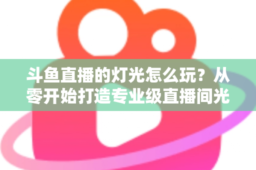 斗鱼直播的灯光怎么玩？从零开始打造专业级直播间光效的完整指南