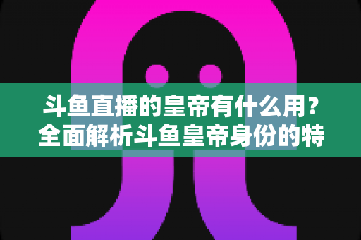 斗鱼直播的皇帝有什么用？全面解析斗鱼皇帝身份的特权、价值与理性消费指南