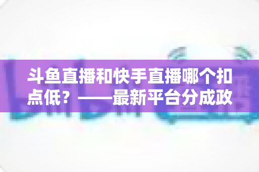 斗鱼直播和快手直播哪个扣点低？——最新平台分成政策深度对比与新人主播选平台实用指南