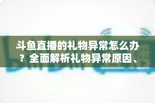 斗鱼直播的礼物异常怎么办？全面解析礼物异常原因、解决步骤与预防指南