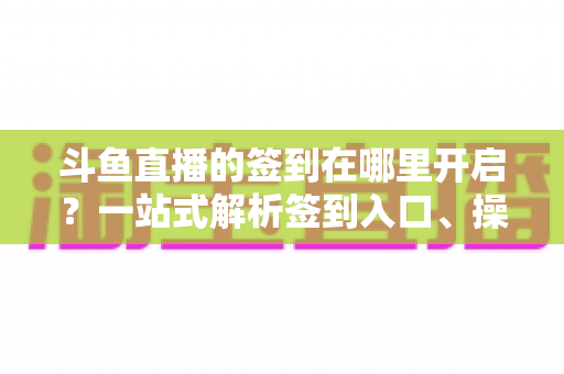 斗鱼直播的签到在哪里开启?一站式解析签到入口、操作步骤与每日福利领取技巧 斗鱼直播的签到在哪里开启?一站式解析签到入口、操作步骤与每日福利领取技巧