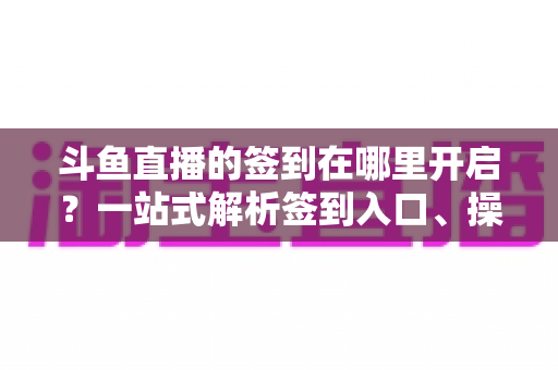 斗鱼直播的签到在哪里开启？一站式解析签到入口、操作步骤与每日福利领取技巧