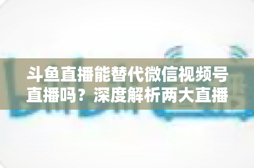 斗鱼直播能替代微信视频号直播吗？深度解析两大直播平台的核心差异与选择策略