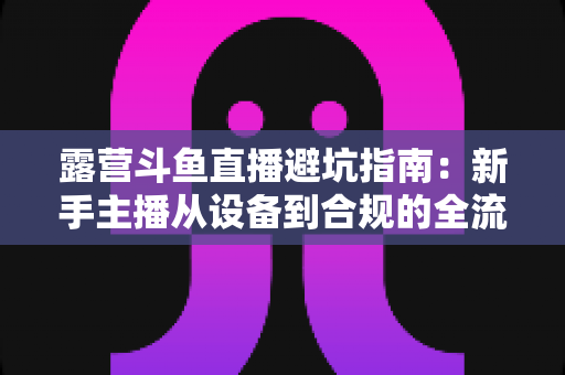 露营斗鱼直播避坑指南：新手主播从设备到合规的全流程防雷手册