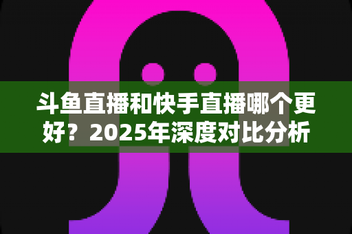 斗鱼直播和快手直播哪个更好？2025年深度对比分析与选择指南