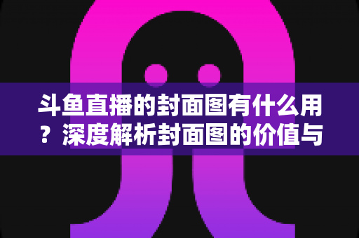 斗鱼直播的封面图有什么用?深度解析封面图的价值与优化技巧 斗鱼直播的封面图有什么用?深度解析封面图的价值与优化技巧