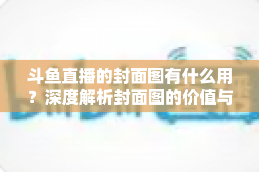 斗鱼直播的封面图有什么用？深度解析封面图的价值与优化技巧