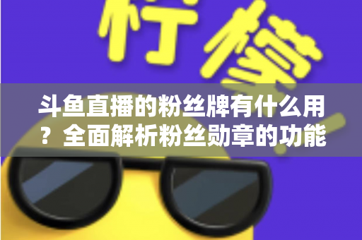 斗鱼直播的粉丝牌有什么用？全面解析粉丝勋章的功能、等级与隐藏价值