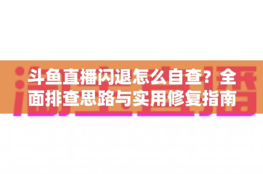 斗鱼直播闪退怎么自查？全面排查思路与实用修复指南一学就会