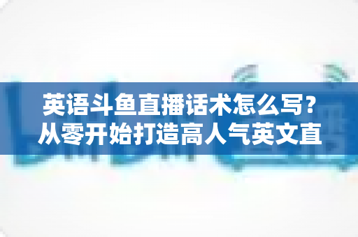 英语斗鱼直播话术怎么写?从零开始打造高人气英文直播间的实用指南 英语斗鱼直播话术怎么写?从零开始打造高人气英文直播间的实用指南