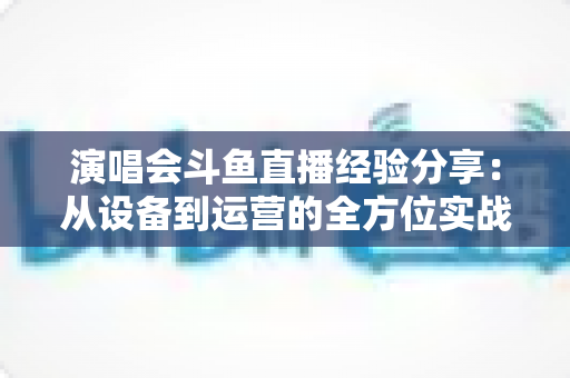 演唱会斗鱼直播经验分享：从设备到运营的全方位实战指南，助你打造高人气音乐直播间