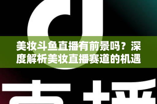 美妆斗鱼直播有前景吗？深度解析美妆直播赛道的机遇、挑战与变现路径