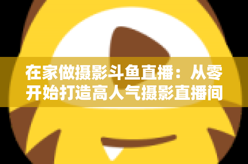 在家做摄影斗鱼直播:从零开始打造高人气摄影直播间的实用指南 在家做摄影斗鱼直播:从零开始打造高人气摄影直播间的实用指南