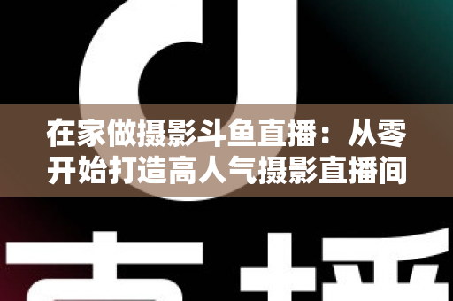 在家做摄影斗鱼直播：从零开始打造高人气摄影直播间的实用指南