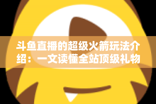 斗鱼直播的超级火箭玩法介绍:一文读懂全站顶级礼物的获取方式、特效特权与实用攻略 斗鱼直播的超级火箭玩法介绍:一文读懂全站顶级礼物的获取方式、特效特权与实用攻略