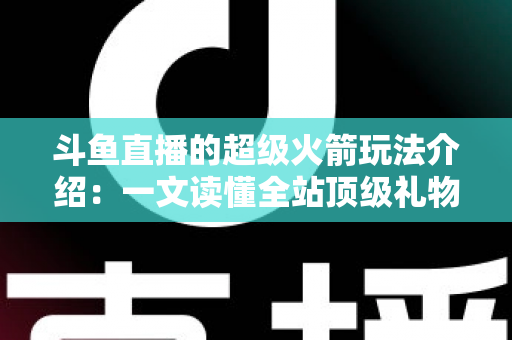 斗鱼直播的超级火箭玩法介绍：一文读懂全站顶级礼物的获取方式、特效特权与实用攻略