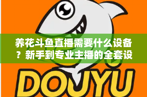 养花斗鱼直播需要什么设备？新手到专业主播的全套设备清单与实用选购指南