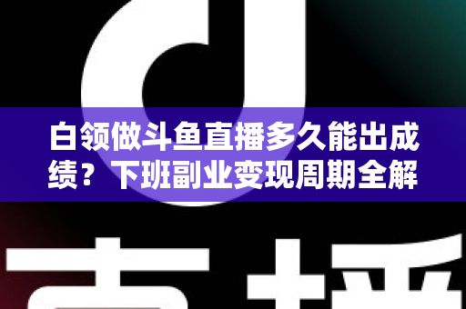 白领做斗鱼直播多久能出成绩？下班副业变现周期全解析与实用攻略