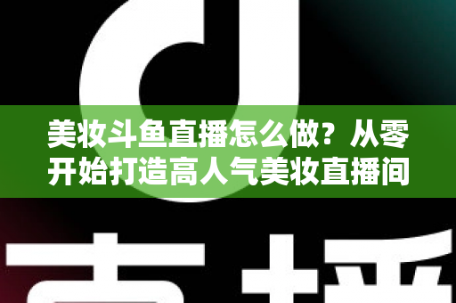 美妆斗鱼直播怎么做?从零开始打造高人气美妆直播间的完整运营指南 美妆斗鱼直播怎么做?从零开始打造高人气美妆直播间的完整运营指南