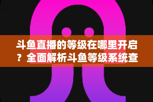 斗鱼直播的等级在哪里开启？全面解析斗鱼等级系统查看与提升方法指南