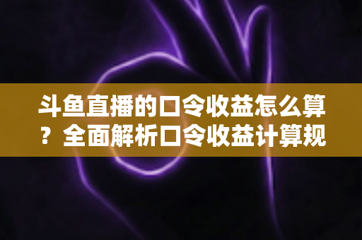 斗鱼直播的口令收益怎么算？全面解析口令收益计算规则、结算流程与提升技巧的实用指南