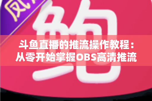 斗鱼直播的推流操作教程：从零开始掌握OBS高清推流，轻松开启专业主播之路
